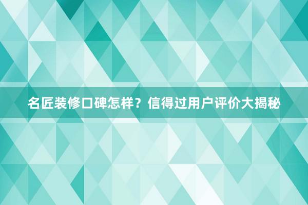 名匠装修口碑怎样？信得过用户评价大揭秘